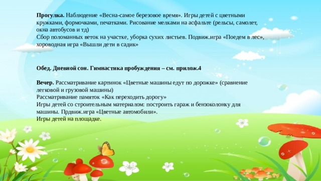 Прогулка. Наблюдение «Весна-самое березовое время». Игры детей с цветными кружками, формочками, печатками. Рисование мелками на асфальте (рельсы, самолет, окна автобусов и тд) Сбор поломанных веток на участке, уборка сухих листьев. Подвиж.игра «Поедем в лес», хороводная игра «Вышли дети в садик»  Обед. Дневной сон. Гимнастика пробуждения – см. прилож.4  Вечер. Рассматривание картинок «Цветные машины едут по дорожке» (сравнение легковой и грузовой машины) Рассматривание памяток «Как переходить дорогу» Игры детей со строительным материалом: построить гараж и бензоколонку для машины. Прдвиж.игра «Цветные автомобили». Игры детей на площадке.