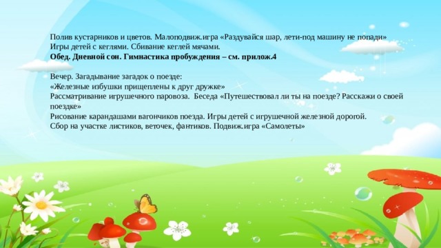 Полив кустарников и цветов. Малоподвиж.игра «Раздувайся шар, лети-под машину не попади» Игры детей с кеглями. Сбивание кеглей мячами. Обед. Дневной сон. Гимнастика пробуждения – см. прилож.4 Вечер. Загадывание загадок о поезде: «Железные избушки прищеплены к друг дружке» Рассматривание игрушечного паровоза. Беседа «Путешествовал ли ты на поезде? Расскажи о своей поездке» Рисование карандашами вагончиков поезда. Игры детей с игрушечной железной дорогой. Сбор на участке листиков, веточек, фантиков. Подвиж.игра «Самолеты»
