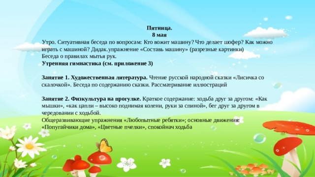 Пятница. 8 мая Утро. Ситуативная беседа по вопросам: Кто вожит машину? Что делает шофер? Как можно играть с машиной? Дидак.упражнение «Составь машину» (разрезные картинки) Беседа о правилах мытья рук. Утренняя гимнастика (см. приложение 3)  Занятие 1. Художественная литература. Чтение русской народной сказки «Лисичка со скалочкой». Беседа по содержанию сказки. Рассматривание иллюстраций  Занятие 2. Физкультура на прогулке. Краткое содержание: ходьба друг за другом: «Как мышки», «как цапли – высоко поднимая колени, руки за спиной», бег друг за другом в чередовании с ходьбой. Общеразвивающие упражнения «Любопытные ребятки»; основные движения: «Попугайчики дома», «Цветные пчелки», спокойнач ходьба