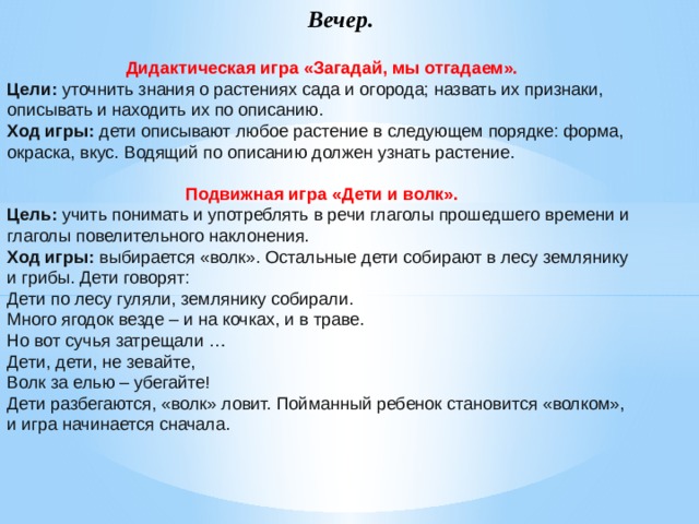 Вечер. Дидактическая игра «Загадай, мы отгадаем». Цели:  уточнить знания о растениях сада и огорода; назвать их признаки, описывать и находить их по описанию. Ход игры:  дети описывают любое растение в следующем порядке: форма, окраска, вкус. Водящий по описанию должен узнать растение. Подвижная игра «Дети и волк». Цель:  учить понимать и употреблять в речи глаголы прошедшего времени и глаголы повелительного наклонения. Ход игры:  выбирается «волк». Остальные дети собирают в лесу землянику и грибы. Дети говорят: Дети по лесу гуляли, землянику собирали. Много ягодок везде – и на кочках, и в траве. Но вот сучья затрещали … Дети, дети, не зевайте, Волк за елью – убегайте! Дети разбегаются, «волк» ловит. Пойманный ребенок становится «волком», и игра начинается сначала.