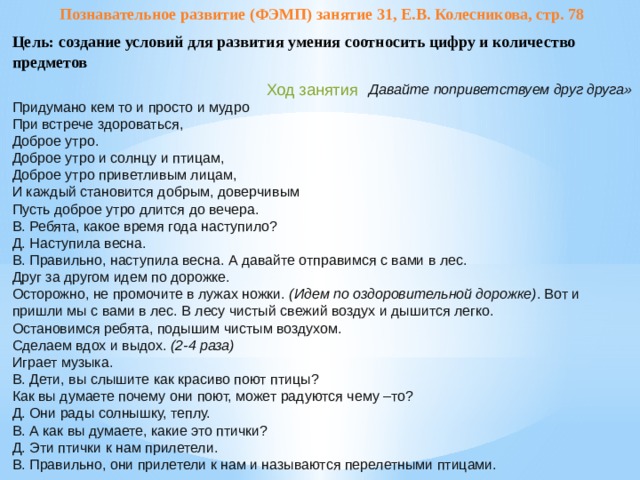 Познавательное развитие (ФЭМП) занятие 31, Е.В. Колесникова, стр. 78 Цель: создание условий для развития умения соотносить цифру и количество предметов Ход занятия Давайте поприветствуем друг друга» Придумано кем то и просто и мудро При встрече здороваться, Доброе утро. Доброе утро и солнцу и птицам, Доброе утро приветливым лицам, И каждый становится добрым, доверчивым Пусть доброе утро длится до вечера. В. Ребята, какое время года наступило? Д. Наступила весна. В. Правильно, наступила весна. А давайте отправимся с вами в лес. Друг за другом идем по дорожке. Осторожно, не промочите в лужах ножки.  (Идем по оздоровительной дорожке) . Вот и пришли мы с вами в лес. В лесу чистый свежий воздух и дышится легко. Остановимся ребята, подышим чистым воздухом. Сделаем вдох и выдох.  (2-4 раза) Играет музыка. В. Дети, вы слышите как красиво поют птицы? Как вы думаете почему они поют, может радуются чему –то? Д. Они рады солнышку, теплу. В. А как вы думаете, какие это птички? Д. Эти птички к нам прилетели. В. Правильно, они прилетели к нам и называются перелетными птицами.