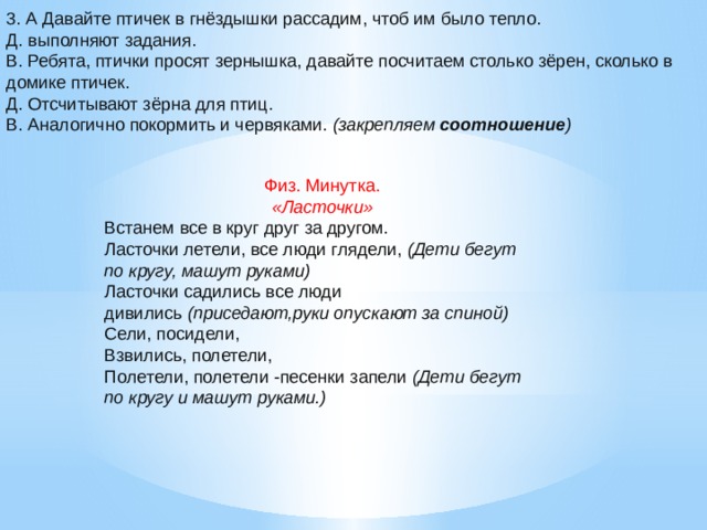 3. А Давайте птичек в гнёздышки рассадим, чтоб им было тепло. Д. выполняют задания. В. Ребята, птички просят зернышка, давайте посчитаем столько зёрен, сколько в домике птичек. Д. Отсчитывают зёрна для птиц. В. Аналогично покормить и червяками.  (закрепляем  соотношение ) Физ. Минутка.   «Ласточки»   Встанем все в круг друг за другом. Ласточки летели, все люди глядели,  (Дети бегут по кругу, машут руками) Ласточки садились все люди дивились  (приседают,руки опускают за спиной) Сели, посидели, Взвились, полетели, Полетели, полетели -песенки запели  (Дети бегут по кругу и машут руками.)