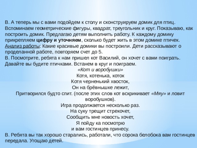 В. А теперь мы с вами подойдем к столу и сконструируем домик для птиц. Вспоминаем геометрические фигуры, квадрат, треугольник и круг. Показываю, как построить домик. Предлагаю детям выполнить работу. К каждому домику прикрепляем  цифру и уточняем , сколько будет жить в этом домике птичек. Анализ работы : Какие красивые домики вы построили. Дети рассказывают о проделанной работе, повторяем счет до 5. В. Посмотрите, ребята к нам пришел кот Василий, он хочет с вами поиграть. Давайте вы будите птичками. Встанем в круг и поиграем. «Кот и воробушки» Котя, котенька, коток Котя черненький хвосток, Он на брёвнышке лежит, Притворился будто спит. (после этих слов кот вскрикивает  «Мяу»  и ловит воробушков). Игра продолжается несколько раз. На суку трещит стрекочет, Сообщить мне новость хочет, Я пойду ка посмотрю и вам гостинцев принесу. В. Ребята вы так хорошо старались, работали, что сорока белобока вам гостинцев передала. Угощаю детей.