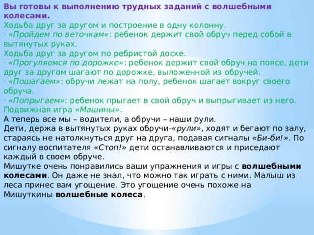Вы готовы к выполнению трудных заданий с волшебными колесами. Ходьба друг за другом и построение в одну колонну. ·  «Пройдем по веточкам» : ребенок держит свой обруч перед собой в вытянутых руках. Ходьба друг за другом по ребристой доске. ·  «Прогуляемся по дорожке» : ребенок держит свой обруч на поясе, дети друг за другом шагают по дорожке, выложенной из обручей. ·  «Пошагаем» : обручи лежат на полу, ребенок шагает вокруг своего обруча. ·  «Попрыгаем» : ребенок прыгает в свой обруч и выпрыгивает из него. Подвижная игра  «Машины» . А теперь все мы – водители, а обручи – наши рули. Дети, держа в вытянутых руках обручи- «рули» , ходят и бегают по залу, стараясь не натолкнуться друг на друга, подавая сигналы  «Би-би!» . По сигналу воспитателя  «Стоп!»  дети останавливаются и приседают каждый в своем обруче. Мишутке очень понравились ваши упражнения и игры с  волшебными колесами . Он даже не знал, что можно так играть с ними. Малыш из леса принес вам угощение. Это угощение очень похоже на Мишуткины  волшебные колеса .
