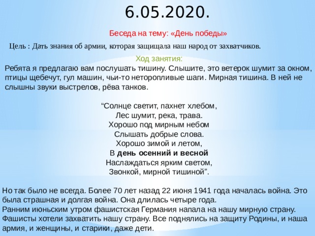 6.05.2020. Беседа на тему: «День победы» Цель : Дать знания об армии, которая защищала наш народ от захватчиков. Ход занятия: Ребята я предлагаю вам послушать тишину. Слышите, это ветерок шумит за окном, птицы щебечут, гул машин, чьи-то неторопливые шаги. Мирная тишина. В ней не слышны звуки выстрелов, рёва танков. “ Солнце светит, пахнет хлебом, Лес шумит, река, трава. Хорошо под мирным небом Слышать добрые слова. Хорошо зимой и летом, В  день осенний и весной Наслаждаться ярким светом, Звонкой, мирной тишиной”. Но так было не всегда. Более 70 лет назад 22 июня 1941 года началась война. Это была страшная и долгая война. Она длилась четыре года. Ранним июньским утром фашистская Германия напала на нашу мирную страну. Фашисты хотели захватить нашу страну. Все поднялись на защиту Родины, и наша армия, и женщины, и старики, даже дети.