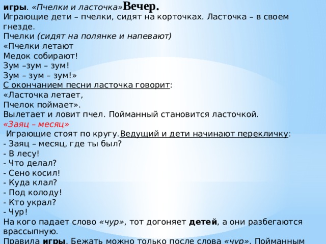 Вечер. игры .  «Пчелки и ласточка» . Играющие дети – пчелки, сидят на корточках. Ласточка – в своем гнезде. Пчелки  (сидят на полянке и напевают) «Пчелки летают Медок собирают! Зум –зум – зум! Зум – зум – зум!» С окончанием песни ласточка говорит : «Ласточка летает, Пчелок поймает». Вылетает и ловит пчел. Пойманный становится ласточкой. «Заяц – месяц»  Играющие стоят по кругу. Ведущий и дети начинают перекличку : - Заяц – месяц, где ты был? - В лесу! - Что делал? - Сено косил! - Куда клал? - Под колоду! - Кто украл? - Чур! На кого падает слово  «чур» , тот догоняет  детей , а они разбегаются врассыпную. Правила  игры . Бежать можно только после слова  «чур» . Пойманным считается тот, кого коснулся ловишка. - Молодцы, ребята, вы все сегодня дружно играли
