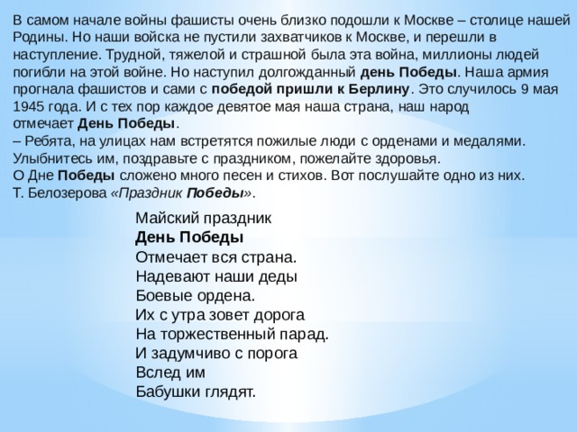 В самом начале войны фашисты очень близко подошли к Москве – столице нашей Родины. Но наши войска не пустили захватчиков к Москве, и перешли в наступление. Трудной, тяжелой и страшной была эта война, миллионы людей погибли на этой войне. Но наступил долгожданный  день Победы . Наша армия прогнала фашистов и сами с  победой пришли к Берлину . Это случилось 9 мая 1945 года. И с тех пор каждое девятое мая наша страна, наш народ отмечает  День Победы . – Ребята, на улицах нам встретятся пожилые люди с орденами и медалями. Улыбнитесь им, поздравьте с праздником, пожелайте здоровья. О Дне  Победы  сложено много песен и стихов. Вот послушайте одно из них. Т. Белозерова  «Праздник  Победы » . Майский праздник  День Победы  Отмечает вся страна.  Надевают наши деды  Боевые ордена.  Их с утра зовет дорога  На торжественный парад.  И задумчиво с порога  Вслед им  Бабушки глядят.