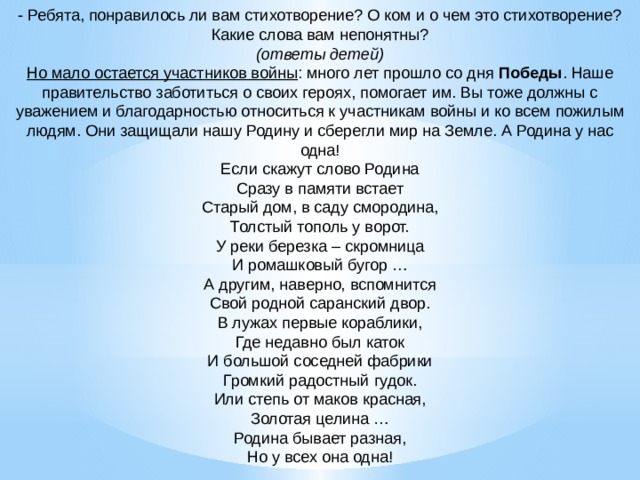 - Ребята, понравилось ли вам стихотворение? О ком и о чем это стихотворение? Какие слова вам непонятны?  (ответы детей)  Но мало остается участников войны : много лет прошло со дня  Победы . Наше правительство заботиться о своих героях, помогает им. Вы тоже должны с уважением и благодарностью относиться к участникам войны и ко всем пожилым людям. Они защищали нашу Родину и сберегли мир на Земле. А Родина у нас одна!  Если скажут слово Родина  Сразу в памяти встает  Старый дом, в саду смородина,  Толстый тополь у ворот.  У реки березка – скромница  И ромашковый бугор …  А другим, наверно, вспомнится  Свой родной саранский двор.  В лужах первые кораблики,  Где недавно был каток  И большой соседней фабрики  Громкий радостный гудок.  Или степь от маков красная,  Золотая целина …  Родина бывает разная,  Но у всех она одна!