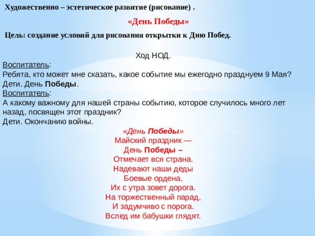 Художественно – эстетическое развитие (рисование) . «День Победы» Цель: создание условий для рисования открытки к Дню Побед. Ход НОД. Воспитатель : Ребята, кто может мне сказать, какое событие мы ежегодно празднуем 9 Мая? Дети. День  Победы . Воспитатель : А какому важному для нашей страны событию, которое случилось много лет назад, посвящен этот праздник? Дети. Окончанию войны. «День  Победы » Майский праздник — День  Победы – Отмечает вся страна. Надевают наши деды Боевые ордена. Их с утра зовет дорога. На торжественный парад, И задумчиво с порога. Вслед им бабушки глядят.      