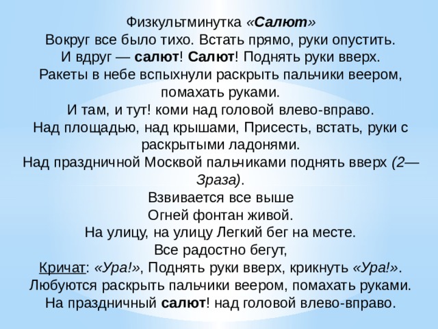 Физкультминутка  « Салют »  Вокруг все было тихо. Встать прямо, руки опустить.  И вдруг —  салют !  Салют ! Поднять руки вверх.  Ракеты в небе вспыхнули раскрыть пальчики веером, помахать руками.  И там, и тут! коми над головой влево-вправо.  Над площадью, над крышами, Присесть, встать, руки с раскрытыми ладонями.  Над праздничной Москвой пальчиками поднять вверх  (2—Зраза) .  Взвивается все выше  Огней фонтан живой.  На улицу, на улицу Легкий бег на месте.  Все радостно бегут,  Кричат :  «Ура!» , Поднять руки вверх, крикнуть  «Ура!» .  Любуются раскрыть пальчики веером, помахать руками.  На праздничный  салют ! над головой влево-вправо.