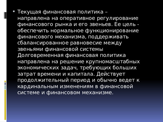 Текущая финансовая политика – направлена на оперативное регулирование финансового рынка и его звеньев. Ее цель - обеспечить нормальное функционирование финансового механизма, поддерживать сбалансированное равновесие между звеньями финансовой системы Долговременная финансовая политика направлена на решение крупномасштабных экономических задач, требующих больших затрат времени и капитала. Действует продолжительный период и обычно ведет к кардинальным изменениям в финансовой системе и финансовом механизме.