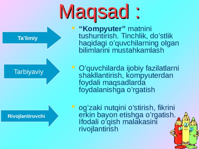 Maqsad : “ Kompyuter” matnini tushuntirish. Tinchlik, do’stlik haqidagi o’quvchilarning olgan bilimlarini mustahkamlash O’quvchilarda ijobiy fazilatlarni shakllantirish, kompyuterdan foydali maqsadlarda foydalanishga o’rgatish og’zaki nutqini o’stirish, fikrini erkin bayon etishga o’rgatish. Ifodali o’qish malakasini rivojlantirish Ta’limiy Tarbiyaviy Rivojlantiruvchi