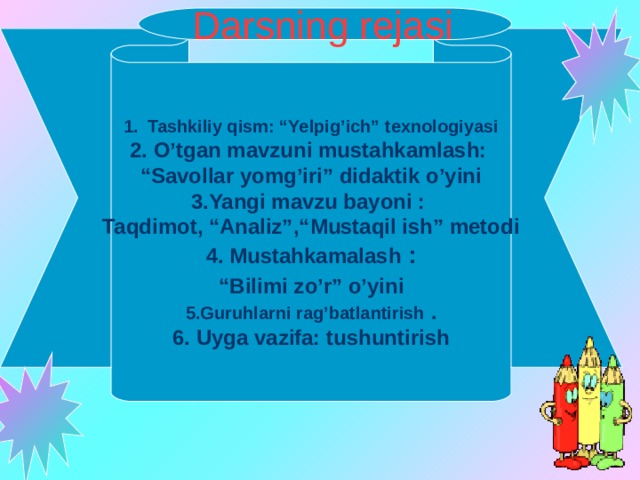 Darsning rejasi  Tashkiliy qism: “Yelpig’ich” texnologiyasi O’tgan mavzuni mustahkamlash: “ Savollar yomg’iri” didaktik o’yini 3.Yangi mavzu bayoni : Taqdimot, “Analiz”,“ M ustaqil ish” metodi 4. Mustahkamalash :  “ Bilimi zo’r” o’yini 5.Guruhlarni rag’batlantirish . 6. Uyga vazifa: tushuntirish