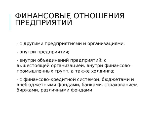 Финансовые отношения предприятий   - с другими предприятиями и организациями; - внутри предприятия; - внутри объединений предприятий: с вышестоящей организацией, внутри финансово-промышленных групп, а также холдинга; - с финансово-кредитной системой, бюджетами и внебюджетными фондами, банками, страхованием, биржами, различными фондами