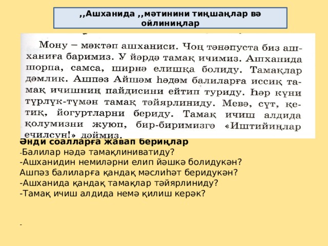 ,,Ашханида ,,мәтинини тиңшаңлар вә ойлиниңлар                 Әнди соалларға жавап бериңлар  - Балилар нәдә тамақлиниватиду?  -Ашханидин немиләрни елип йәшкә болидукән?  Ашпәз балиларға қандақ мәслиһәт беридукән?  -Ашханида қандақ тамақлар тәйярлиниду?  -Тамақ ичиш алдида немә қилиш керәк?     -