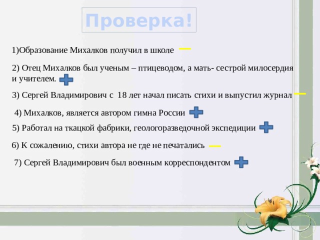 Проверка! 1)Образование Михалков получил в школе 2) Отец Михалков был ученым – птицеводом, а мать- сестрой милосердия и учителем. 3) Сергей Владимирович с 18 лет начал писать стихи и выпустил журнал 4) Михалков, является автором гимна России 5) Работал на ткацкой фабрики, геологоразведочной экспедиции 6) К сожалению, стихи автора не где не печатались 7) Сергей Владимирович был военным корреспондентом