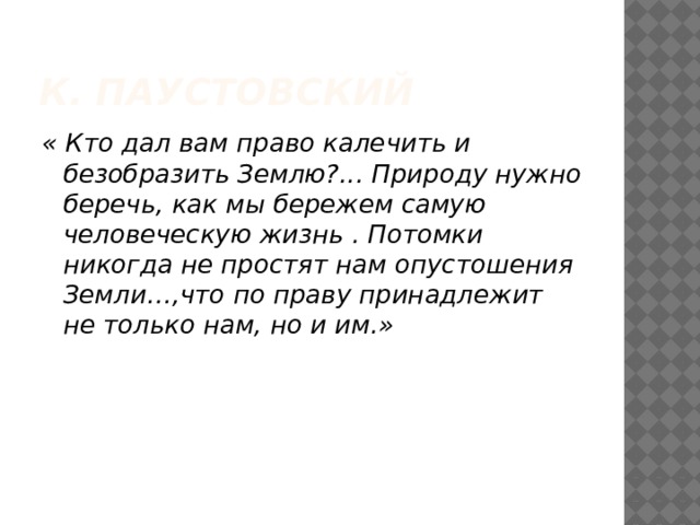 К. Паустовский « Кто дал вам право калечить и безобразить Землю?... Природу нужно беречь, как мы бережем самую человеческую жизнь . Потомки никогда не простят нам опустошения Земли…,что по праву принадлежит не только нам, но и им.»