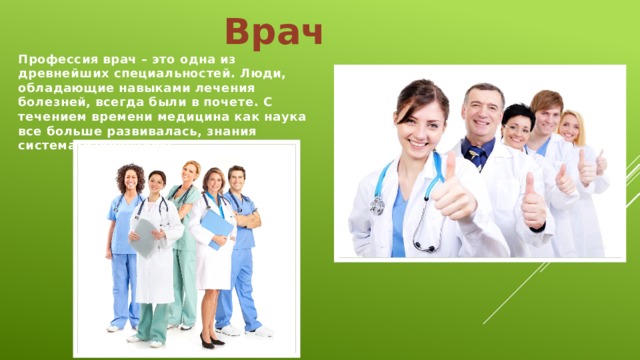 Врач Профессия врач – это одна из древнейших специальностей. Люди, обладающие навыками лечения болезней, всегда были в почете. С течением времени медицина как наука все больше развивалась, знания систематизировались.