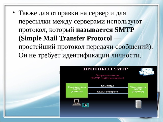 Также для отправки на сервер и для пересылки между серверами используют протокол, который называется SMTP (Simple Mail Transfer Protocol — простейший протокол передачи сообщений). Он не требует идентификации личности.