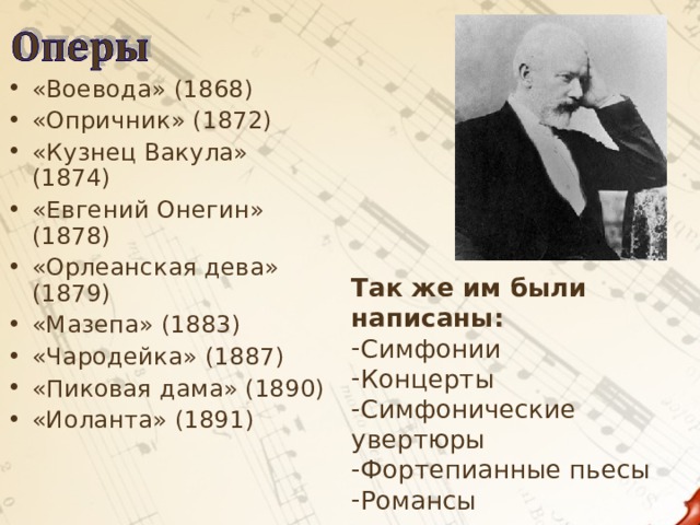 «Воевода» (1868) «Опричник» (1872) «Кузнец Вакула» (1874) «Евгений Онегин» (1878) «Орлеанская дева» (1879) «Мазепа» (1883) «Чародейка» (1887) «Пиковая дама» (1890) «Иоланта» (1891)  Так же им были написаны: Симфонии Концерты Симфонические увертюры Фортепианные пьесы Романсы