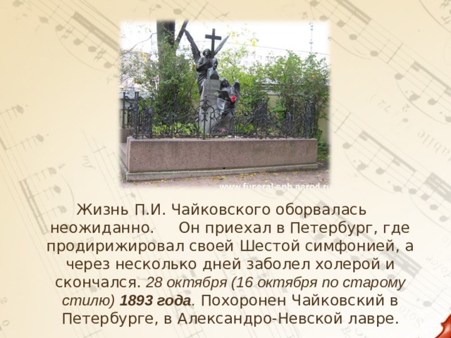 Жизнь П.И. Чайковского оборвалась неожиданно. Он приехал в Петербург, где продирижировал своей Шестой симфонией, а через несколько дней заболел холерой и скончался.  28 октября (16 октября по старому стилю) 1893 года . Похоронен Чайковский в Петербурге, в Александро-Невской лавре.