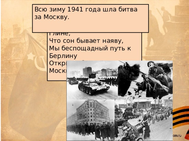 Всю зиму 1941 года шла битва за Москву.    Забыв в дыму, в окопной глине, Что сон бывает наяву, Мы беспощадный путь к Берлину Открыли битвой за Москву.