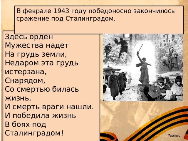 В феврале 1943 году победоносно закончилось сражение под Сталинградом.    Здесь орден Мужества надет На грудь земли, Недаром эта грудь истерзана, Снарядом, Со смертью билась жизнь, И смерть враги нашли. И победила жизнь В боях под Сталинградом!
