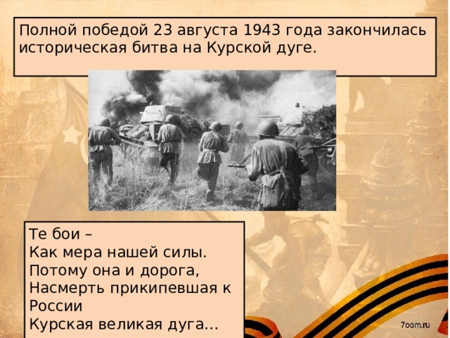 Полной победой 23 августа 1943 года закончилась историческая битва на Курской дуге.   Те бои – Как мера нашей силы. Потому она и дорога, Насмерть прикипевшая к России Курская великая дуга…