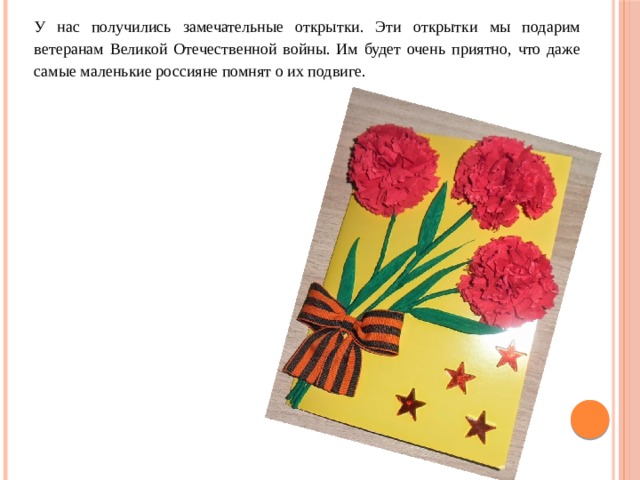 У нас получились замечательные открытки. Эти открытки мы подарим ветеранам Великой Отечественной войны. Им будет очень приятно, что даже самые маленькие россияне помнят о их подвиге.