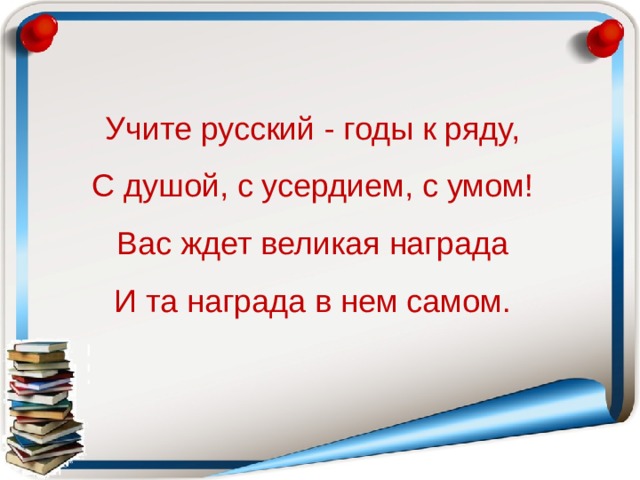 Учите русский - годы к ряду, С душой, с усердием, с умом! Вас ждет великая награда И та награда в нем самом.