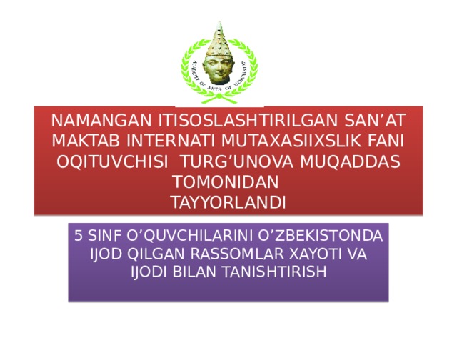 NAMANGAN ITISOSLASHTIRILGAN SAN’AT MAKTAB INTERNATI MUTAXASIIXSLIK FANI OQITUVCHISI TURG’UNOVA MUQADDAS TOMONIDAN  TAYYORLANDI 5 SINF O’QUVCHILARINI O’ZBEKISTONDA IJOD QILGAN RASSOMLAR XAYOTI VA IJODI BILAN TANISHTIRISH