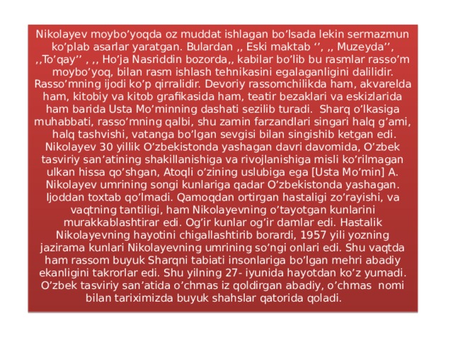 Nikolayev moybo’yoqda oz muddat ishlagan bo’lsada lekin sermazmun ko’plab asarlar yaratgan. Bulardan ,, Eski maktab ‘’, ,, Muzeyda’’, ,,To’qay’’ , ,, Ho’ja Nasriddin bozorda,, kabilar bo’lib bu rasmlar rasso’m moybo’yoq, bilan rasm ishlash tehnikasini egalaganligini dalilidir. Rasso’mning ijodi ko’p qirralidir. Devoriy rassomchilikda ham, akvarelda ham, kitobiy va kitob grafikasida ham, teatir bezaklari va eskizlarida ham barida Usta Mo’minning dashati sezilib turadi. Sharq o’lkasiga muhabbati, rasso’mning qalbi, shu zamin farzandlari singari halq g’ami, halq tashvishi, vatanga bo’lgan sevgisi bilan singishib ketgan edi. Nikolayev 30 yillik O’zbekistonda yashagan davri davomida, O’zbek tasviriy san’atining shakillanishiga va rivojlanishiga misli ko’rilmagan ulkan hissa qo’shgan, Atoqli o’zining uslubiga ega [Usta Mo’min] A. Nikolayev umrining songi kunlariga qadar O’zbekistonda yashagan. Ijoddan toxtab qo’lmadi. Qamoqdan ortirgan hastaligi zo’rayishi, va vaqtning tantiligi, ham Nikolayevning o’tayotgan kunlarini murakkablashtirar edi. Og’ir kunlar og’ir damlar edi. Hastalik Nikolayevning hayotini chigallashtirib borardi, 1957 yili yozning jazirama kunlari Nikolayevning umrining so’ngi onlari edi. Shu vaqtda ham rassom buyuk Sharqni tabiati insonlariga bo’lgan mehri abadiy ekanligini takrorlar edi. Shu yilning 27- iyunida hayotdan ko’z yumadi. O’zbek tasviriy san’atida o’chmas iz qoldirgan abadiy, o’chmas nomi bilan tariximizda buyuk shahslar qatorida qoladi.