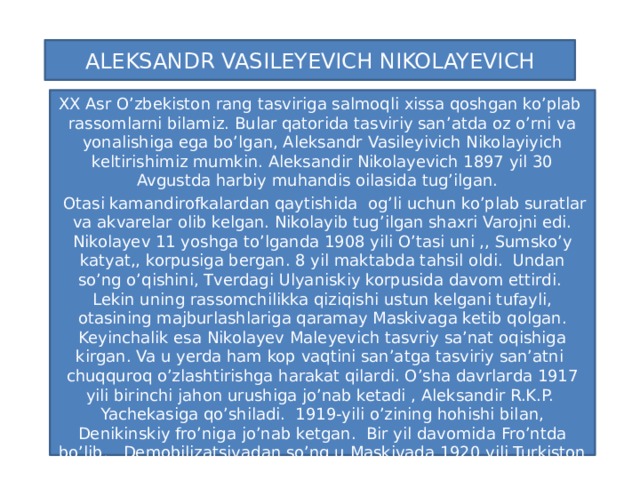 ALEKSANDR VASILEYEVICH NIKOLAYEVICH XX Asr O’zbekiston rang tasviriga salmoqli xissa qoshgan ko’plab rassomlarni bilamiz. Bular qatorida tasviriy san’atda oz o’rni va yonalishiga ega bo’lgan, Aleksandr Vasileyivich Nikolayiyich keltirishimiz mumkin. Aleksandir Nikolayevich 1897 yil 30 Avgustda harbiy muhandis oilasida tug’ilgan.  Otasi kamandirofkalardan qaytishida og’li uchun ko’plab suratlar va akvarelar olib kelgan. Nikolayib tug’ilgan shaxri Varojni edi. Nikolayev 11 yoshga to’lganda 1908 yili O’tasi uni ,, Sumsko’y katyat,, korpusiga bergan. 8 yil maktabda tahsil oldi. Undan so’ng o’qishini, Tverdagi Ulyaniskiy korpusida davom ettirdi. Lekin uning rassomchilikka qiziqishi ustun kelgani tufayli, otasining majburlashlariga qaramay Maskivaga ketib qolgan. Keyinchalik esa Nikolayev Maleyevich tasvriy sa’nat oqishiga kirgan. Va u yerda ham kop vaqtini san’atga tasviriy san’atni chuqquroq o’zlashtirishga harakat qilardi. O’sha davrlarda 1917 yili birinchi jahon urushiga jo’nab ketadi , Aleksandir R.K.P. Yachekasiga qo’shiladi. 1919-yili o’zining hohishi bilan, Denikinskiy fro’niga jo’nab ketgan. Bir yil davomida Fro’ntda bo’lib, Demobilizatsiyadan so’ng u Maskivada 1920 yili Turkiston Markaziy Ijroiya Qo’mitasining yo’llanmasi bilan Maskivadan O’zbekistonga bir gurupa yosh rasso’mlar memorlar bilan Aleksandir Vasiliyevich Nikolayevich xam qo’shilib keladi.