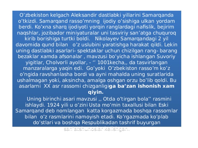 O’zbekiston kelgach Aleksandir dastlabki yillarini Samarqanda o’tkizdi. Samarqand rasso’mning ijodiy o’sishiga ulkan yordam berdi. Ko’xna sharq ijodiyoti yorqin ranglardagi nafislik, bejirim naqshlar, jozibador miniyaturalar uni tasviriy san’atga chuquroq kirib borishiga turtki boldi. Nikolayev Samarqandagi 2 yil davomida qund bilan  o’z uslubini yaratishga harakat qildi. Lekin uning dastlabki asarlari- spektaklar uchun chizilgan rang- barang bezaklar xamda afsonalar , mavzusi bo’yicha ishlangan Suvoriy yigitlar, Cholvorli ayollar, - ‘’ 1001kecha,, da tasvirlangan manzaralarga yaqin edi. Go’yoki O’zbekiston rasso’m ko’z o’ngida ravshanlasha bordi va ayni mahalda uning suratlarida ushalmagan yoki, aksincha, amalga oshgan orzu bo’lib qoldi. Bu asarlarni XX asr rassomi chizganligi ga ba’zan ishonish xam qiyin.     Uning birinchi asari mavzusi ,, Otda o’tirgan bola’’ rasmini ishlaydi. 1924 yili u o’zini Usta mo’min taxallusi bilan Eski Samarqand deb nomlangan katta korgazmada boshqa rassomlar bilan o’z rasmlarini namoyish etadi. Ko’rgazmada ko’plab do’stlari va boshqa Respublikadan tashrif buyurgan san’atshunoslar kelishgan.