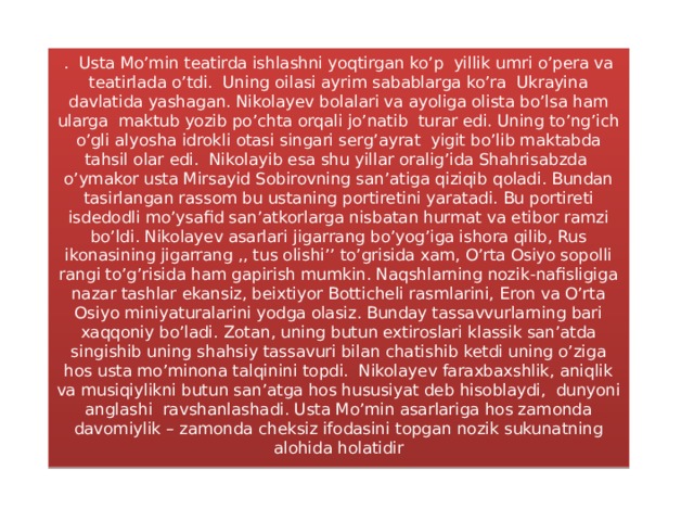 . Usta Mo’min teatirda ishlashni yoqtirgan ko’p yillik umri o’pera va teatirlada o’tdi. Uning oilasi ayrim sabablarga ko’ra Ukrayina davlatida yashagan. Nikolayev bolalari va ayoliga olista bo’lsa ham ularga maktub yozib po’chta orqali jo’natib turar edi. Uning to’ng’ich o’gli alyosha idrokli otasi singari serg’ayrat yigit bo’lib maktabda tahsil olar edi. Nikolayib esa shu yillar oralig’ida Shahrisabzda o’ymakor usta Mirsayid Sobirovning san’atiga qiziqib qoladi. Bundan tasirlangan rassom bu ustaning portiretini yaratadi. Bu portireti isdedodli mo’ysafid san’atkorlarga nisbatan hurmat va etibor ramzi bo’ldi. Nikolayev asarlari jigarrang bo’yog’iga ishora qilib, Rus ikonasining jigarrang ,, tus olishi’’ to’grisida xam, O’rta Osiyo sopolli rangi to’g’risida ham gapirish mumkin. Naqshlarning nozik-nafisligiga nazar tashlar ekansiz, beixtiyor Botticheli rasmlarini, Eron va O’rta Osiyo miniyaturalarini yodga olasiz. Bunday tassavvurlarning bari xaqqoniy bo’ladi. Zotan, uning butun extiroslari klassik san’atda singishib uning shahsiy tassavuri bilan chatishib ketdi uning o’ziga hos usta mo’minona talqinini topdi. Nikolayev faraxbaxshlik, aniqlik va musiqiylikni butun san’atga hos hususiyat deb hisoblaydi, dunyoni anglashi ravshanlashadi. Usta Mo’min asarlariga hos zamonda davomiylik – zamonda cheksiz ifodasini topgan nozik sukunatning alohida holatidir