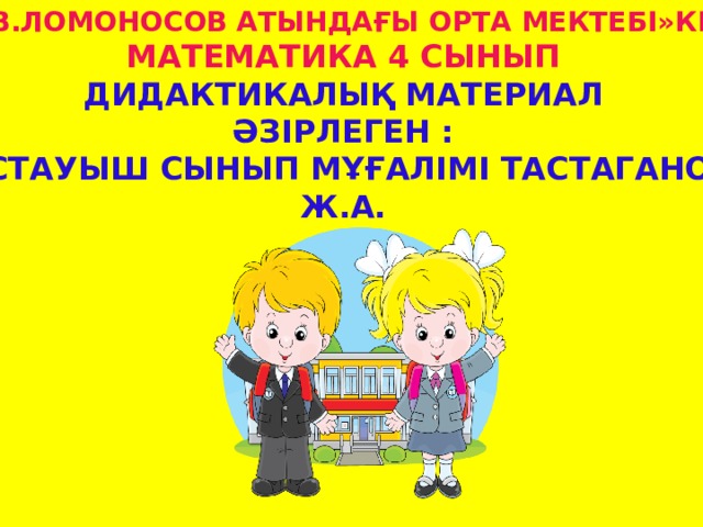 «М.В.Ломоносов атындағы орта Мектебі»кмм математика 4 сынып Дидактикалық материал Әзірлеген :  бастауыш сынып мұғалімі Тастаганова Ж.А.