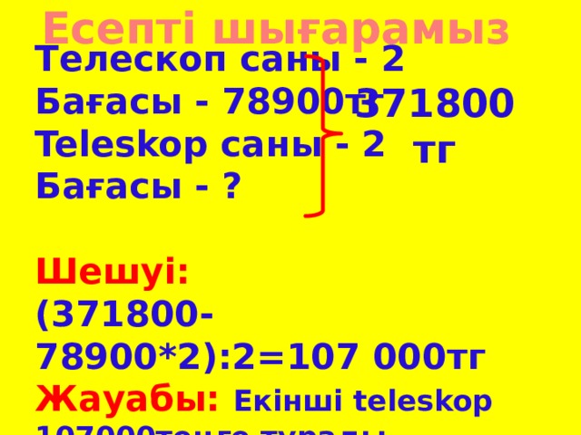 Есепті шығарамыз 371800тг Телескоп саны - 2 Бағасы - 78900тг Teleskop cаны - 2 Бағасы - ?  Шешуі: (371800-78900*2):2=107 000тг Жауабы: Екінші teleskop 107000теңге тұрады.