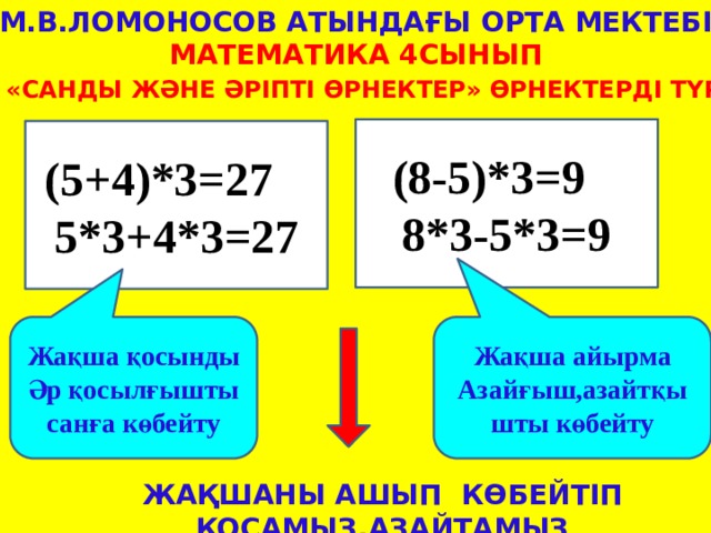 М.В.Ломоносов атындағы орта мектебі Математика 4сынып Тақырыбы:  «Cанды және әріпті өрнектер» Өрнектерді түрлендіру (8-5)*3=9 8*3-5*3=9 (5+4)*3=27 5*3+4*3=27 Жақша қосынды Жақша айырма Әр қосылғышты санға көбейту Азайғыш,азайтқышты көбейту Жақшаны ашып көбейтіп қосамыз,азайтамыз