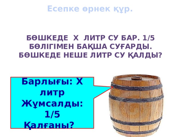 Есепке өрнек құр.   Бөшкеде х литр су бар. 1/5 бөлігімен бақша суғарды. Бөшкеде неше литр су қалды?   Барлығы: Х литр Жұмсалды: 1/5 Қалғаны?