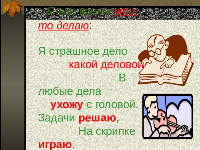 -Я все время что-то делаю :    Я страшное дело какой деловой :   В любые дела ухожу  с головой.  Задачи решаю , На скрипке играю .