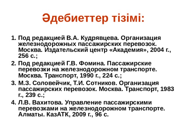 Әдебиеттер тізімі: 1. Под редакцией В.А. Кудрявцева. Организация железнодорожных пассажирских перевозок. Москва. Издательский центр «Академия», 2004 г., 256 с.; 2. Под редакцией Г.В. Фомина. Пассажирские перевозки на железнодорожном транспорте. Москва. Транспорт, 1990 г., 224 с.; 3. М.З. Соловейчик, Т.И. Сотников. Организация пассажирских перевозок. Москва. Транспорт, 1983 г., 239 с.; 4. Л.В. Вахитова. Управление пассажирскими перевозками на железнодорожном транспорте. Алматы. КазАТК, 2009 г., 96 с.