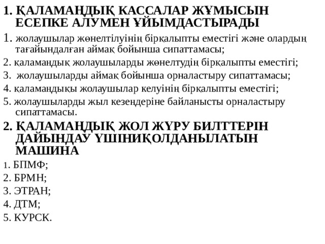 1. ҚАЛАМАҢДЫҚ КАССАЛАР ЖҰМЫСЫН ЕСЕПКЕ АЛУМЕН ҰЙЫМДАСТЫРАДЫ 1. жолаушылар жөнелтілуінің бірқалыпты еместігі және олардың тағайындалған аймақ бойынша сипаттамасы; 2. қаламаңдық жолаушыларды жөнелтудің бірқалыпты еместігі; 3. жолаушыларды аймақ бойынша орналастыру сипаттамасы; 4. қаламаңдықы жолаушылар келуінің бірқалыпты еместігі; 5. жолаушыларды жыл кезеңдеріне байланысты орналастыру сипаттамасы. 2. ҚАЛАМАҢДЫҚ ЖОЛ ЖҮРУ БИЛТТЕРІН ДАЙЫНДАУ ҮШІНИҚОЛДАНЫЛАТЫН МАШИНА 1 . БПМФ; 2. БРМН; 3. ЭТРАН; 4. ДТМ; 5. КУРСК.