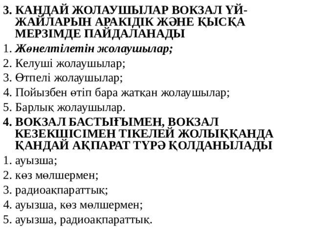 3. КАНДАЙ ЖОЛАУШЫЛАР ВОКЗАЛ ҮЙ-ЖАЙЛАРЫН АРАКІДІК ЖӘНЕ ҚЫСҚА МЕРЗІМДЕ ПАЙДАЛАНАДЫ 1. Жөнелтілетін жолаушылар; 2. Келуші жолаушылар; 3. Өтпелі жолаушылар; 4. Пойызбен өтіп бара жатқан жолаушылар; 5. Барлық жолаушылар. 4. ВОКЗАЛ БАСТЫҒЫМЕН, ВОКЗАЛ КЕЗЕКШІСІМЕН ТІКЕЛЕЙ ЖОЛЫҚҚАНДА ҚАНДАЙ АҚПАРАТ ТҮРӘ ҚОЛДАНЫЛАДЫ 1. ауызша; 2. көз мөлшермен; 3. радиоақпараттық; 4. ауызша, көз мөлшермен; 5. ауызша, радиоақпараттық.