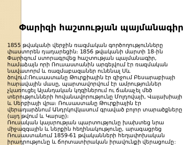 Փարիզի հաշտության պայմանագիր 1855 թվականի վերջին ռազմական գործողությունները փաստորեն դադարեցին։ 1856 թվականի մարտի 18-ին Փարիզում ստորագրվեց հաշտության պայմանագիր, համաձայն որի Ռուսաստանին արգելվում էր ռազմական նավատորմ և ռազմաբազաներ ունենալ Սև ծովում:Ռուսաստանը Թուրքիային էր զիջում Բեսարաբիայի հարավային մասը, պարտավորվում էր ամրություններ չկառուցել Ալանդական կղզիներում ու ճանաչել մեծ տերությունների հովանավորությունը Մոլդովայի, Վալախիայի և Սերբիայի վրա։ Ռուսաստանը Թուրքիային էր վերադարձնում Անդրկովկասում գրաված բոլոր տարածքները (այդ թվում և Կարսը)։ Ռուսական կայսրության պարտությունը խախտեց նրա միջազգային և ներքին հեղինակությունը, արագացրեց Ռուսաստանում 1859-61 թվականների հեղափոխական իրադրությունը և ճորտատիրական իրավունքի վերացումը :