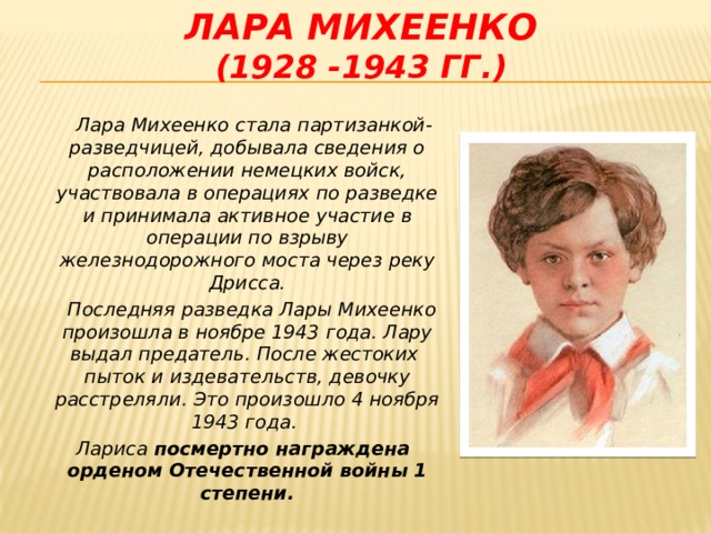 Лара Михеенко  (1928 -1943 гг.)  Лара Михеенко стала партизанкой-разведчицей, добывала сведения о расположении немецких войск, участвовала в операциях по разведке и принимала активное участие в операции по взрыву железнодорожного моста через реку Дрисса.  Последняя разведка Лары Михеенко произошла в ноябре 1943 года. Лару выдал предатель. После жестоких пыток и издевательств, девочку расстреляли. Это произошло 4 ноября 1943 года.  Лариса посмертно награждена орденом Отечественной войны 1 степени.