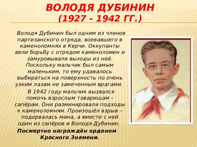 Володя дубинин  (1927 - 1942 гг.)  Володя Дубинин был одним из членов партизанского отряда, воевавшего в каменоломнях в Керчи. Оккупанты вели борьбу с отрядом каменоломен и замуровывали выходы из неё. Поскольку мальчик был самым маленьким, то ему удавалось выбираться на поверхность по очень узким лазам не замеченным врагами.  В 1942 году мальчик вызвался помочь взрослым товарищам – сапёрам. Они разминировали подходы к каменоломням. Произошёл взрыв – подорвалась мина, а вместе с ней один из сапёров и Володя Дубинин. Посмертно награждён орденом Красного Знамени.