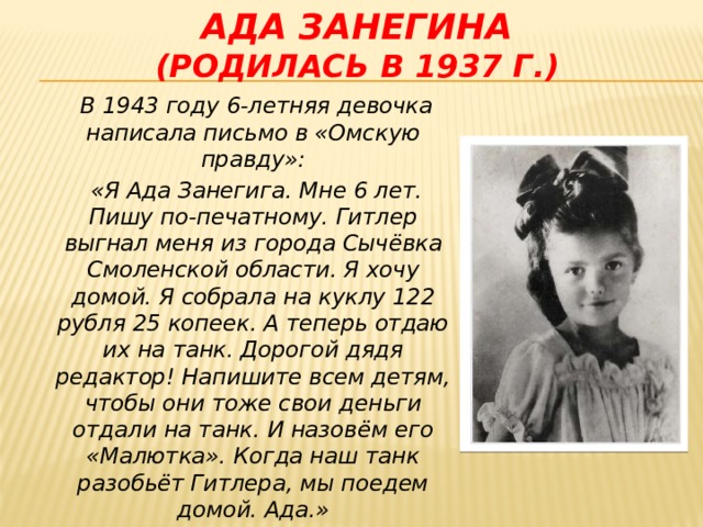 Ада занегина  (родилась в 1937 г.)  В 1943 году 6-летняя девочка написала письмо в «Омскую правду»:  « Я Ада Занегига. Мне 6 лет. Пишу по-печатному. Гитлер выгнал меня из города Сычёвка Смоленской области. Я хочу домой. Я собрала на куклу 122 рубля 25 копеек. А теперь отдаю их на танк. Дорогой дядя редактор! Напишите всем детям, чтобы они тоже свои деньги отдали на танк. И назовём его «Малютка». Когда наш танк разобьёт Гитлера, мы поедем домой. Ада.»