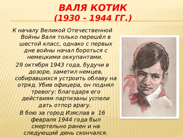 Валя Котик  (1930 - 1944 гг.) К началу Великой Отечественной Войны Валя только перешёл в шестой класс, однако с первых дне войны начал бороться с немецкими оккупантами. 29 октября 1943 года, будучи в дозоре, заметил немцев, собиравшихся устроить облаву на отряд. Убив офицера, он поднял тревогу: благодаря его действиям партизаны успели дать отпор врагу. В бою за город Изяслав в 16 февраля 1944 года был смертельно ранен и на следующий день скончался.  В 1985 году Валентину посмертно присвоено звание Героя Советского Союза.