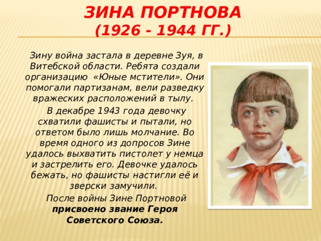 Зина портнова  (1926 - 1944 гг.)  Зину война застала в деревне Зуя, в Витебской области. Ребята создали организацию «Юные мстители». Они помогали партизанам, вели разведку вражеских расположений в тылу.  В декабре 1943 года девочку схватили фашисты и пытали, но ответом было лишь молчание. Во время одного из допросов Зине удалось выхватить пистолет у немца и застрелить его. Девочке удалось бежать, но фашисты настигли её и зверски замучили.  После войны Зине Портновой присвоено звание Героя Советского Союза.