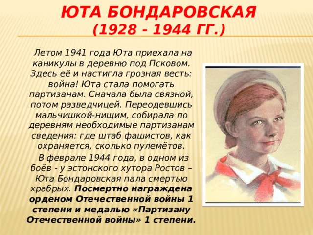 Юта Бондаровская  (1928 - 1944 гг.)  Летом 1941 года Юта приехала на каникулы в деревню под Псковом. Здесь её и настигла грозная весть: война! Юта стала помогать партизанам. Сначала была связной, потом разведчицей. Переодевшись мальчишкой-нищим, собирала по деревням необходимые партизанам сведения: где штаб фашистов, как охраняется, сколько пулемётов.  В феврале 1944 года, в одном из боёв - у эстонского хутора Ростов – Юта Бондаровская пала смертью храбрых. Посмертно награждена орденом Отечественной войны 1 степени и медалью «Партизану Отечественной войны» 1 степени.